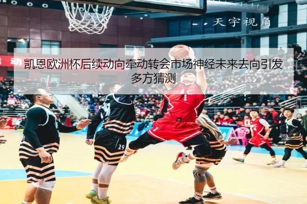 凯恩欧洲杯后续动向牵动转会市场神经未来去向引发多方猜测